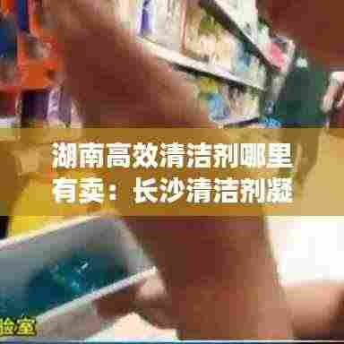 湖南高效清洁剂哪里有卖:长沙清洁剂凝珠批发