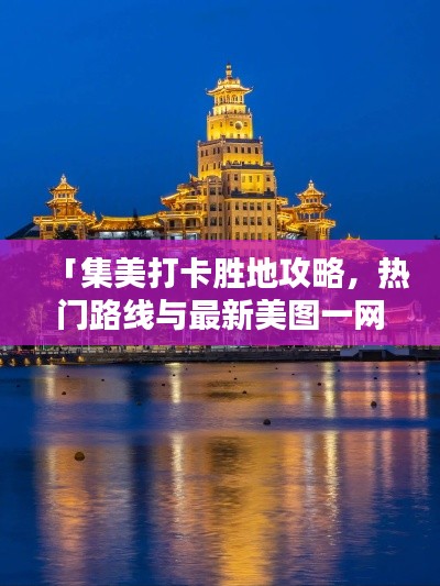 「集美打卡胜地攻略,热门路线与最新美图一网打尽」