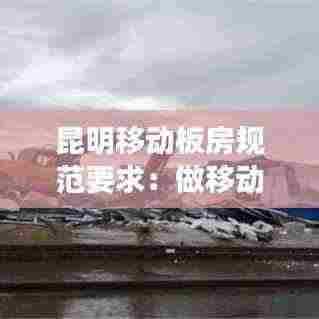 昆明移动板房规范要求:做移动板房前景怎么样