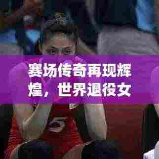 赛场传奇再现辉煌，世界退役女排名将闪耀风采