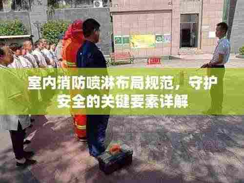 室内消防喷淋布局规范，守护安全的关键要素详解