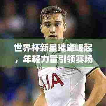 世界杯新星璀璨崛起,年轻力量引领赛场风云排行榜