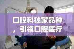 口腔科独家品种，引领口腔医疗革新之旅