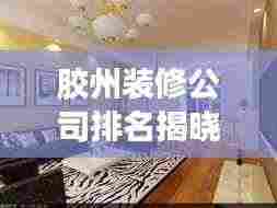 胶州装修公司排名揭晓,行业洞察与推荐