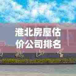 淮北房屋估价公司排名及市场深度解析，最新市场分析报告出炉！