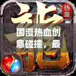 国漫热血创意碰撞,最新热榜震撼来袭!