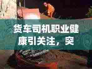 货车司机职业健康引关注,突发疾病身亡敲响警钟,社会责任心亟待警醒