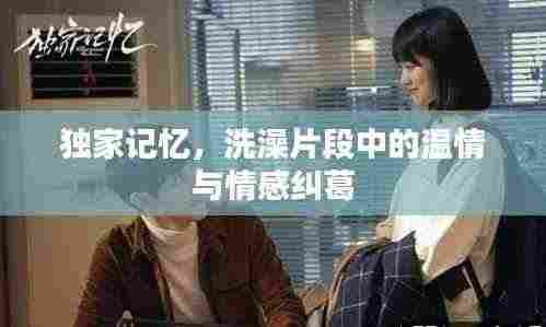 独家记忆,洗澡片段中的温情与情感纠葛