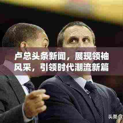 卢总头条新闻,展现领袖风采,引领时代潮流新篇章